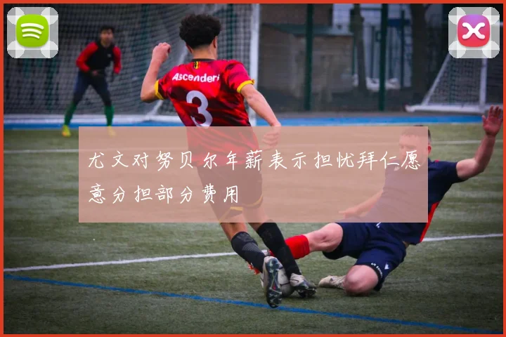 尤文对努贝尔年薪表示担忧拜仁愿意分担部分费用