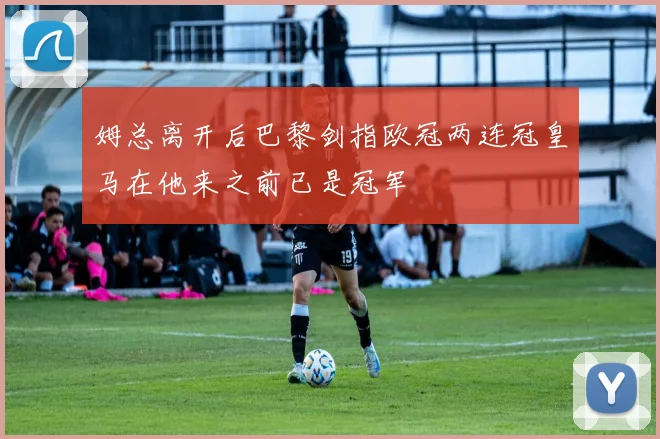 姆总离开后巴黎剑指欧冠两连冠皇马在他来之前已是冠军