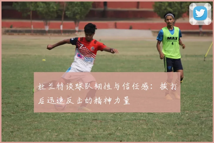 杜兰特谈球队韧性与信任感：挨打后迅速反击的精神力量