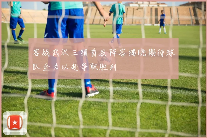 客战武汉三镇首发阵容揭晓期待球队全力以赴争取胜利