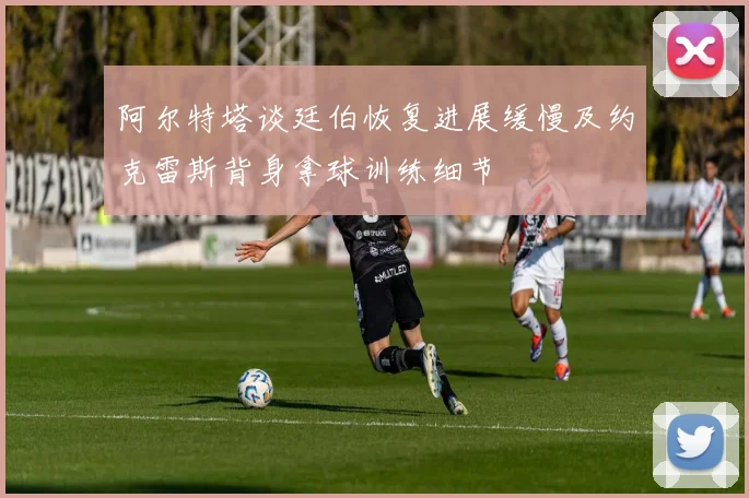 阿尔特塔谈廷伯恢复进展缓慢及约克雷斯背身拿球训练细节