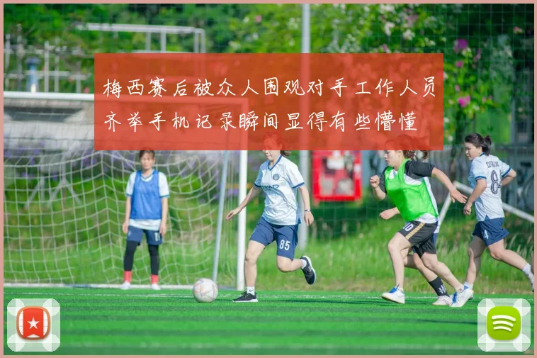 梅西赛后被众人围观对手工作人员齐举手机记录瞬间显得有些懵懂