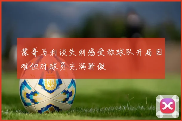 蒙哥马利谈失利感受称球队开局困难但对球员充满骄傲