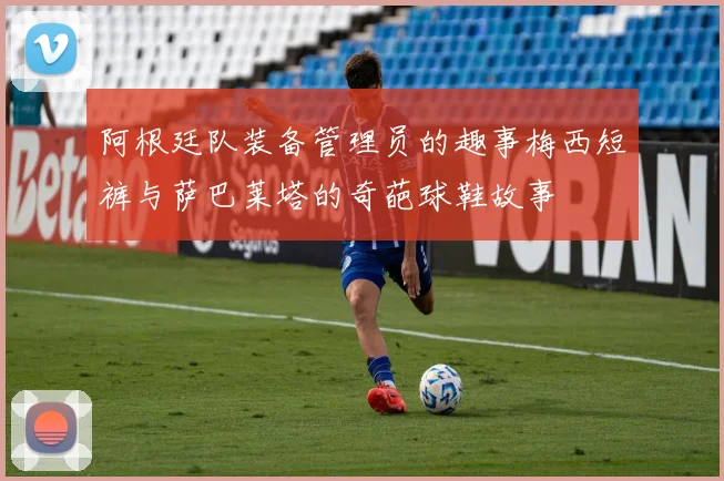 阿根廷队装备管理员的趣事梅西短裤与萨巴莱塔的奇葩球鞋故事