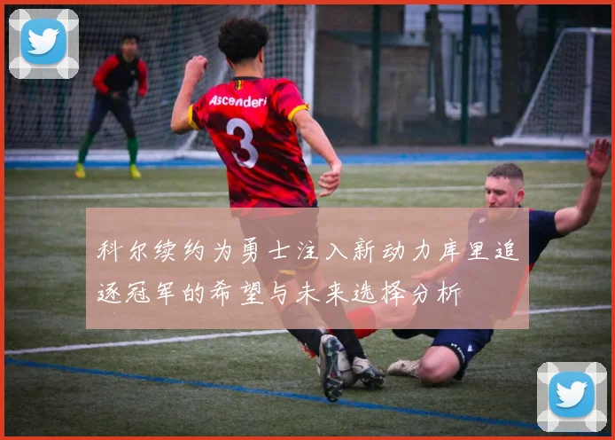 科尔续约为勇士注入新动力库里追逐冠军的希望与未来选择分析