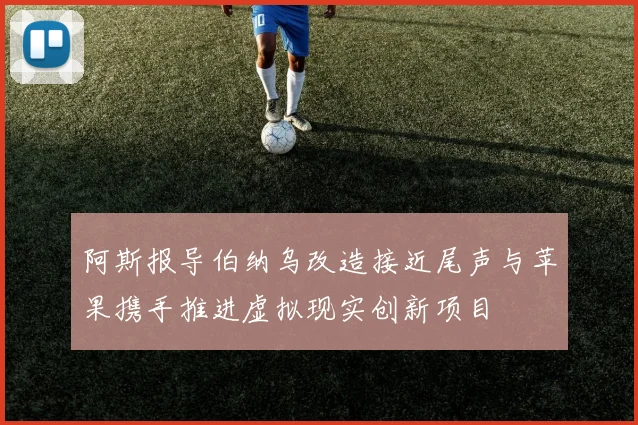 阿斯报导伯纳乌改造接近尾声与苹果携手推进虚拟现实创新项目