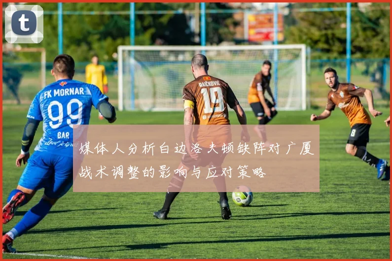 媒体人分析白边洛夫顿缺阵对广厦战术调整的影响与应对策略