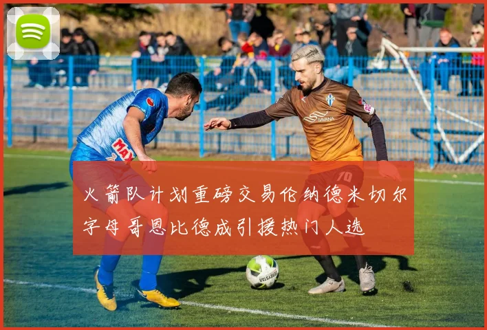 火箭队计划重磅交易伦纳德米切尔字母哥恩比德成引援热门人选