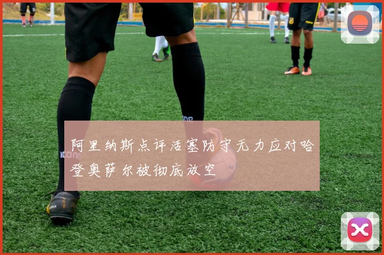 阿里纳斯点评活塞防守无力应对哈登奥萨尔被彻底放空
