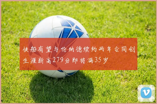 快船有望与伦纳德续约两年合同创生涯新高279分即将满35岁