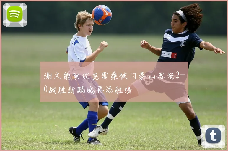 谢文能助攻克雷桑破门泰山客场2-0战胜新鹏城再添胜绩