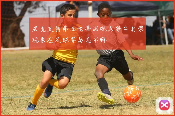 皮克支持弗洛伦蒂诺观点每年打架现象在足球界屡见不鲜