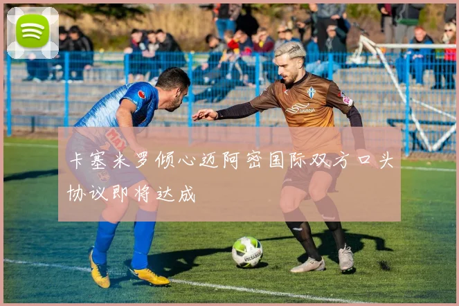 卡塞米罗倾心迈阿密国际双方口头协议即将达成