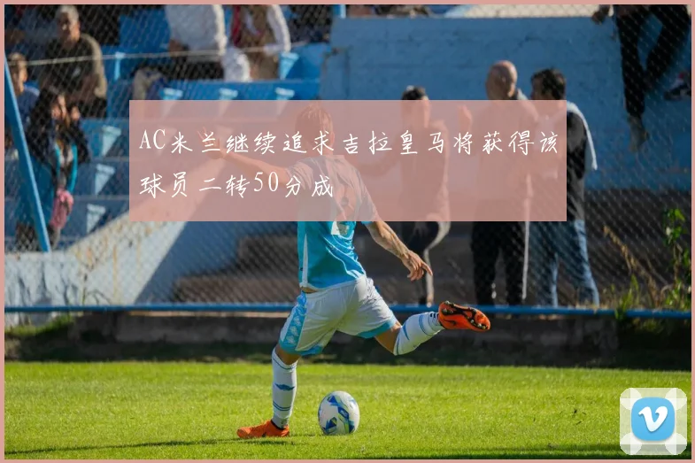 AC米兰继续追求吉拉皇马将获得该球员二转50分成