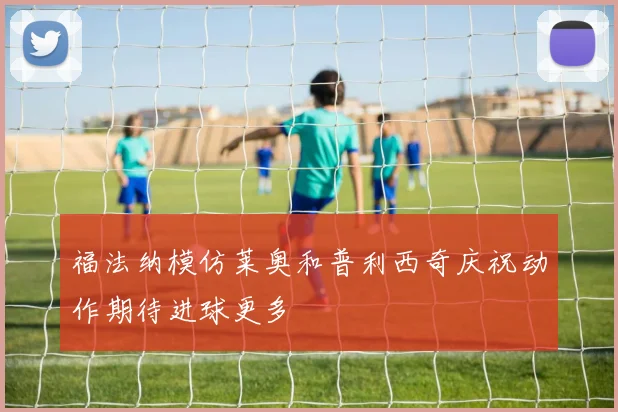 福法纳模仿莱奥和普利西奇庆祝动作期待进球更多