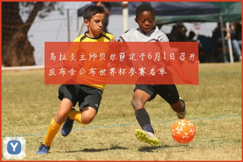 乌拉圭主帅贝尔萨定于6月1日召开发布会公布世界杯参赛名单