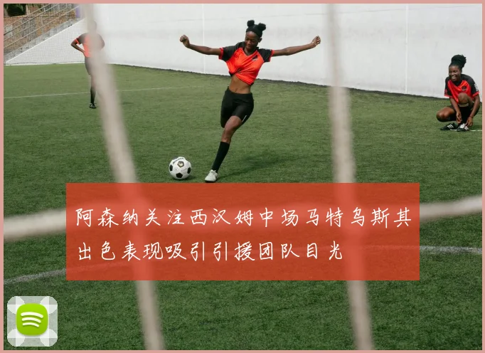 阿森纳关注西汉姆中场马特乌斯其出色表现吸引引援团队目光