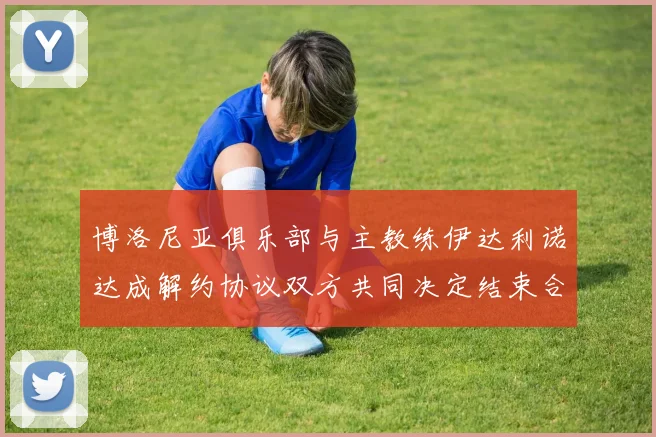 博洛尼亚俱乐部与主教练伊达利诺达成解约协议双方共同决定结束合作关系