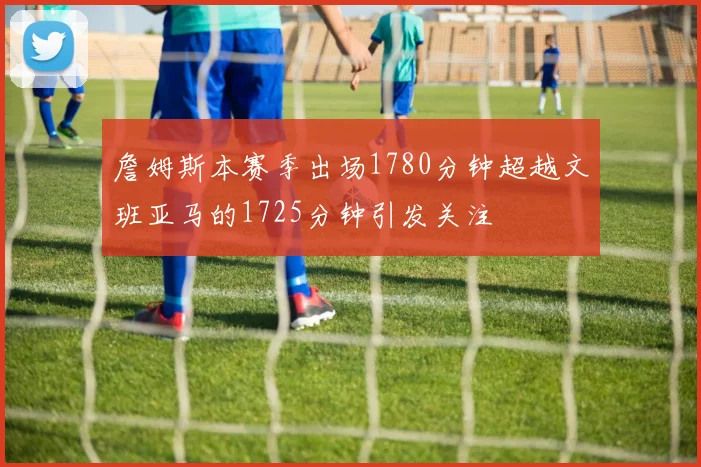 詹姆斯本赛季出场1780分钟超越文班亚马的1725分钟引发关注