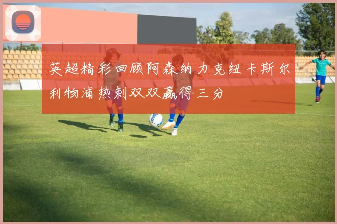 英超精彩回顾阿森纳力克纽卡斯尔利物浦热刺双双赢得三分