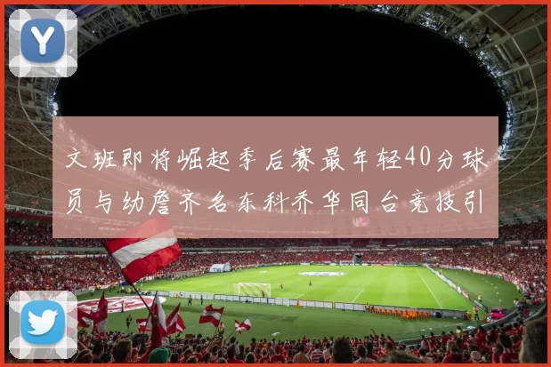 文班即将崛起季后赛最年轻40分球员与幼詹齐名东科乔华同台竞技引关注