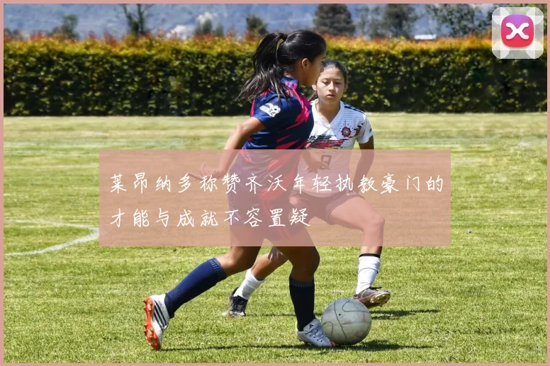 莱昂纳多称赞齐沃年轻执教豪门的才能与成就不容置疑