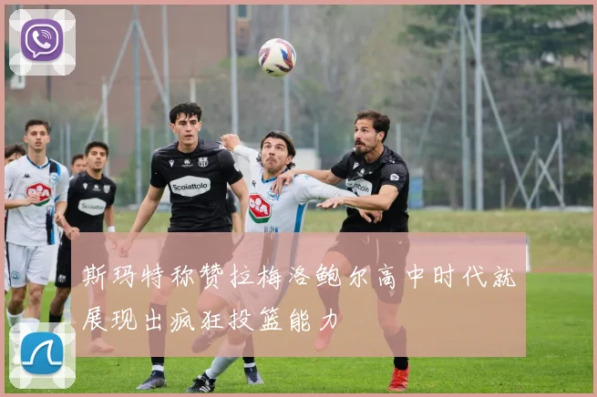 斯玛特称赞拉梅洛鲍尔高中时代就展现出疯狂投篮能力