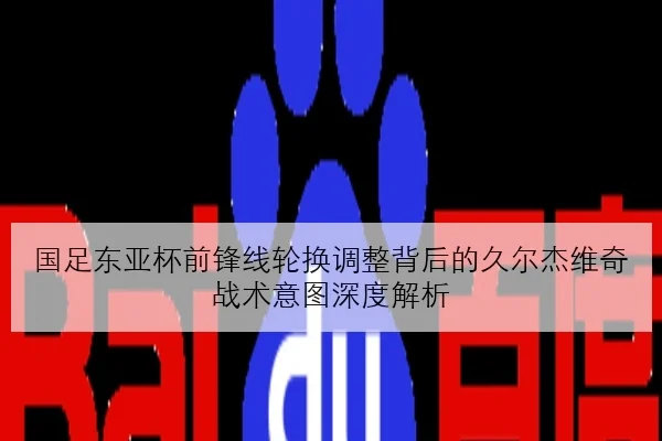 国足东亚杯前锋线轮换调整背后的久尔杰维奇战术意图深度解析